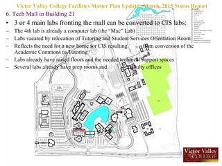 6. Tech Mall in Building 21
• 3 or 4 main labs fronting the mall can be converted to CIS labs:
– The 4th lab is already a computer lab (the “Mac” Lab)
– Labs vacated by relocation of Tutoring and Student Services Orientation Room
– Reflects the need for a new home for CIS resulting from conversion of the
Academic Commons to Tutoring
– Labs already have raised floors and the needed technical support spaces
– Several labs already have prep rooms and faculty offices
Victor Valley College Facilities Master Plan Update , March, 2015 Status Report
 