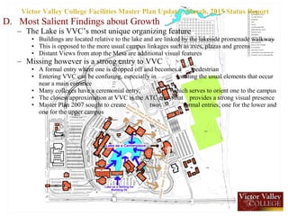 D. Most Salient Findings about Growth
– The Lake is VVC’s most unique organizing feature
• Buildings are located relative to the lake and are linked by the lakeside promenade walkway
• This is opposed to the more usual campus linkages such as axes, plazas and greens
• Distant Views from atop the Mesa are additional visual features
– Missing however is a strong entry to VVC
• A formal entry where one is dropped off and becomes a pedestrian
• Entering VVC can be confusing, especially in locating the usual elements that occur
near a main entrance
• Many colleges have a ceremonial entry, which serves to orient one to the campus
• The closest approximation at VVC is the ATC entry that provides a strong visual presence
• Master Plan 2007 sought to create two formal entries, one for the lower and
one for the upper campus
Victor Valley College Facilities Master Plan Update , March, 2015 Status Report
 