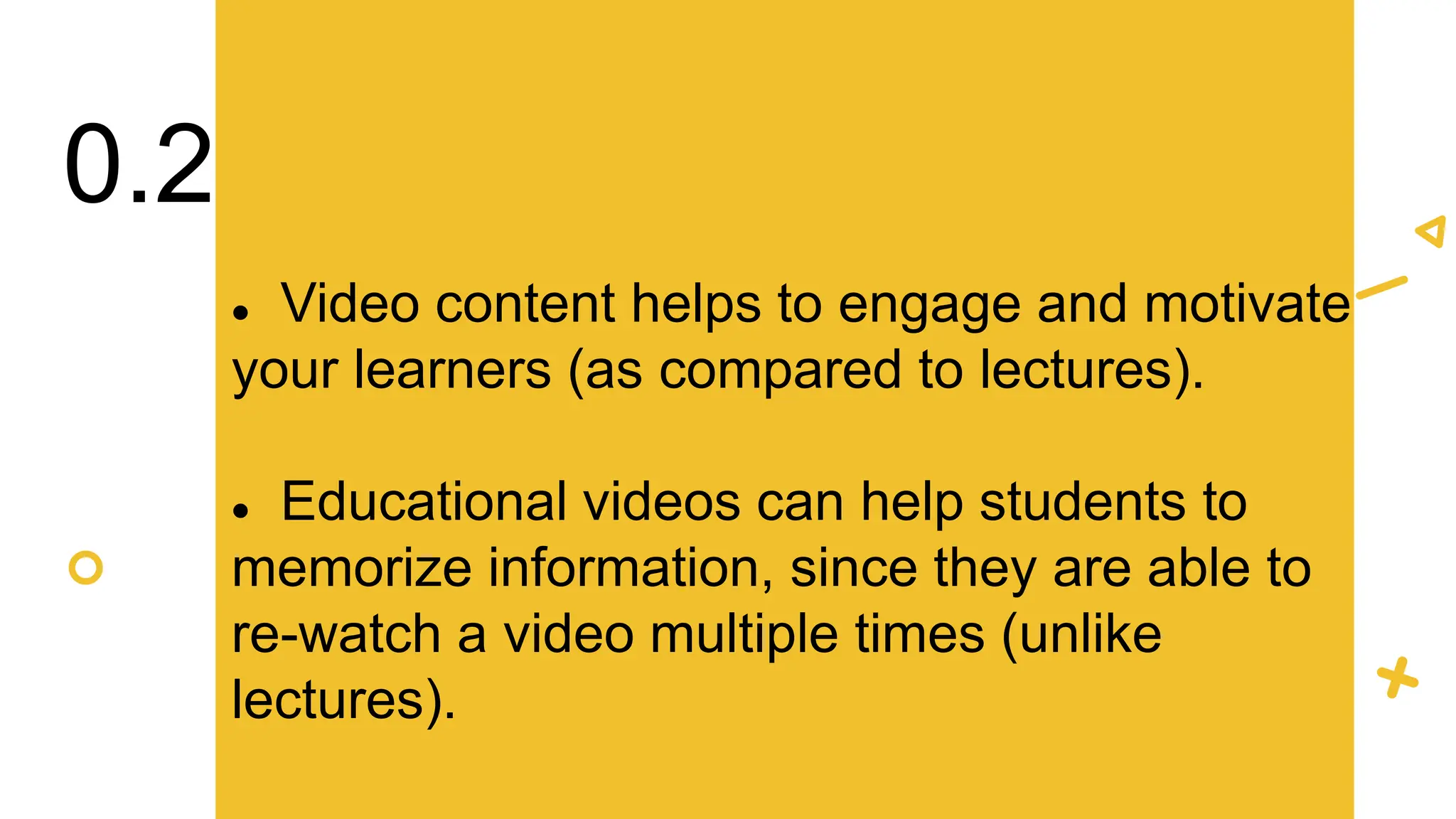  Video content helps to engage and motivate
your learners (as compared to lectures).
 Educational videos can help students to
memorize information, since they are able to
re-watch a video multiple times (unlike
lectures).
0.2
 