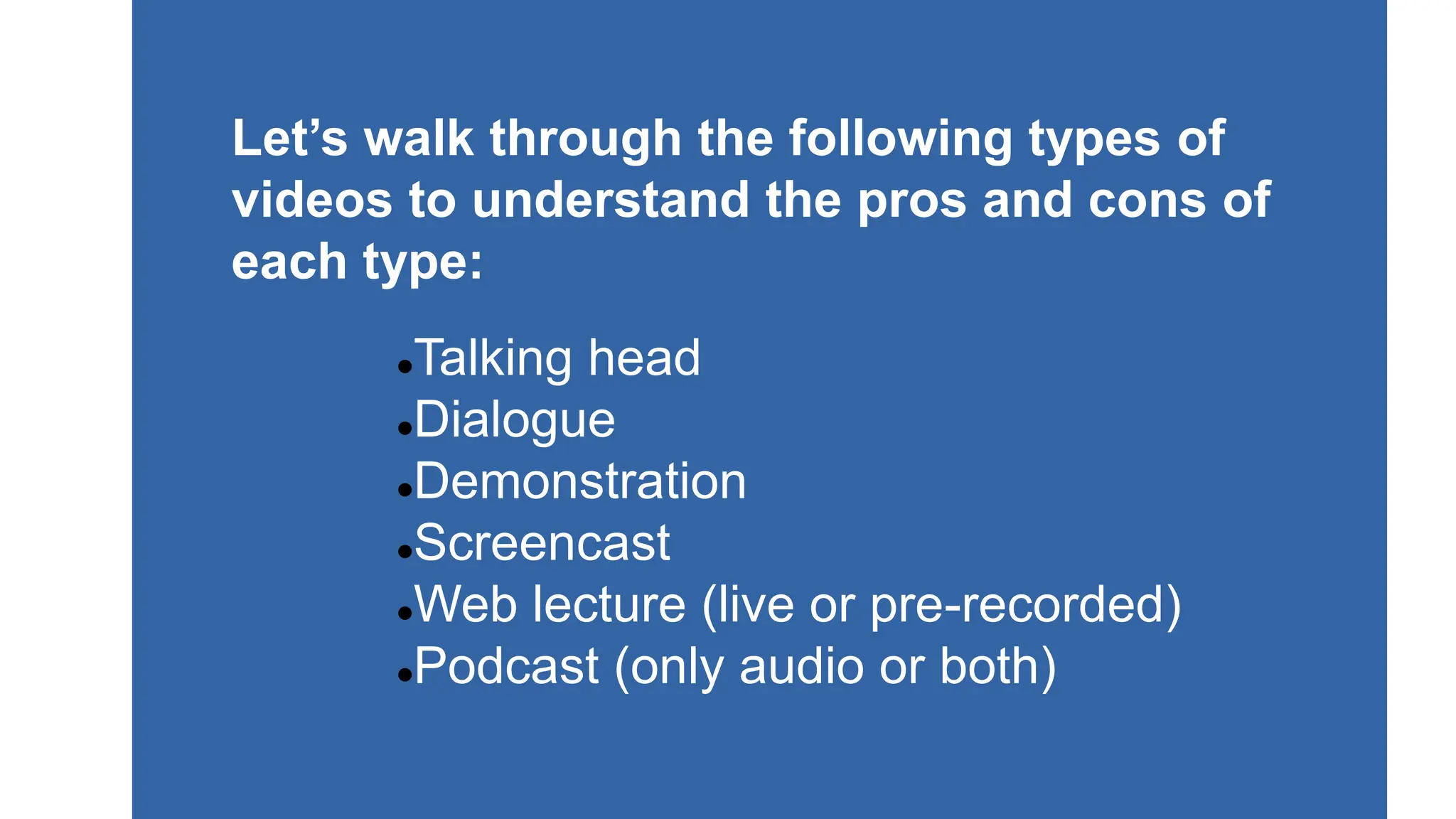 Talking head
Dialogue
Demonstration
Screencast
Web lecture (live or pre-recorded)
Podcast (only audio or both)
Let’s walk through the following types of
videos to understand the pros and cons of
each type:
 