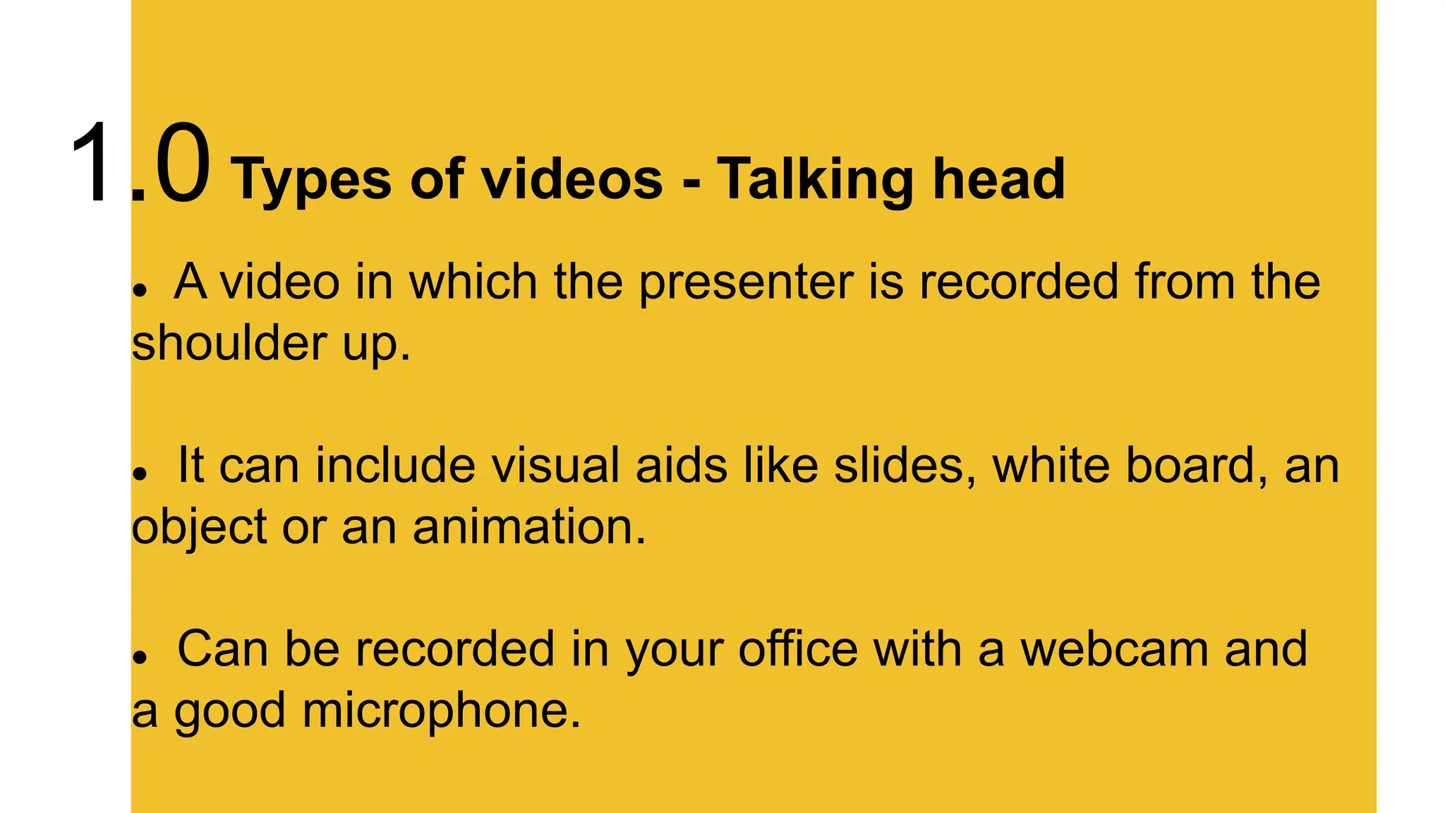  A video in which the presenter is recorded from the
shoulder up.
 It can include visual aids like slides, white board, an
object or an animation.
 Can be recorded in your office with a webcam and
a good microphone.
Types of videos - Talking head
1.0
 