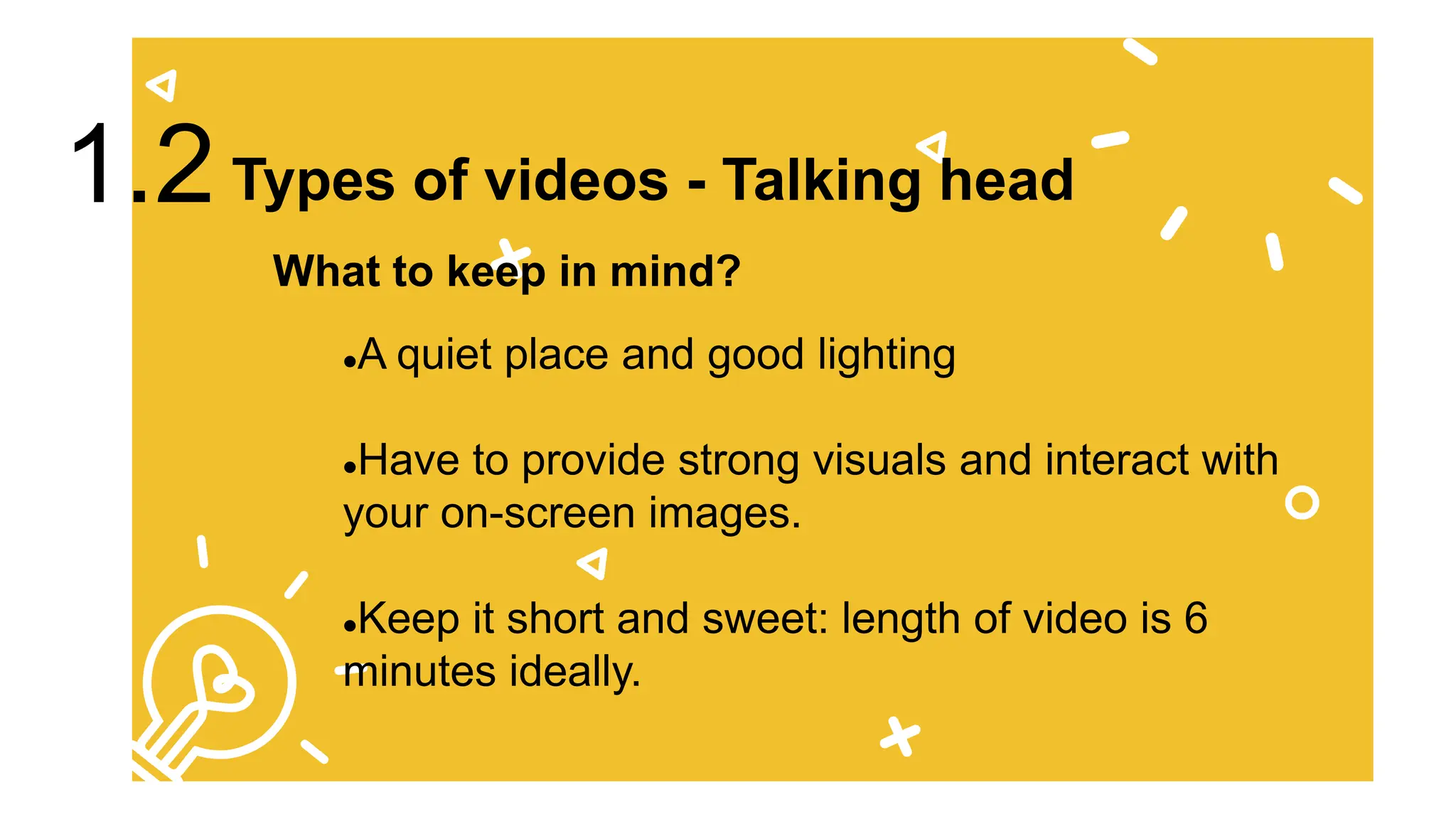 A quiet place and good lighting
Have to provide strong visuals and interact with
your on-screen images.
Keep it short and sweet: length of video is 6
minutes ideally.
What to keep in mind?
Types of videos - Talking head
1.2
 