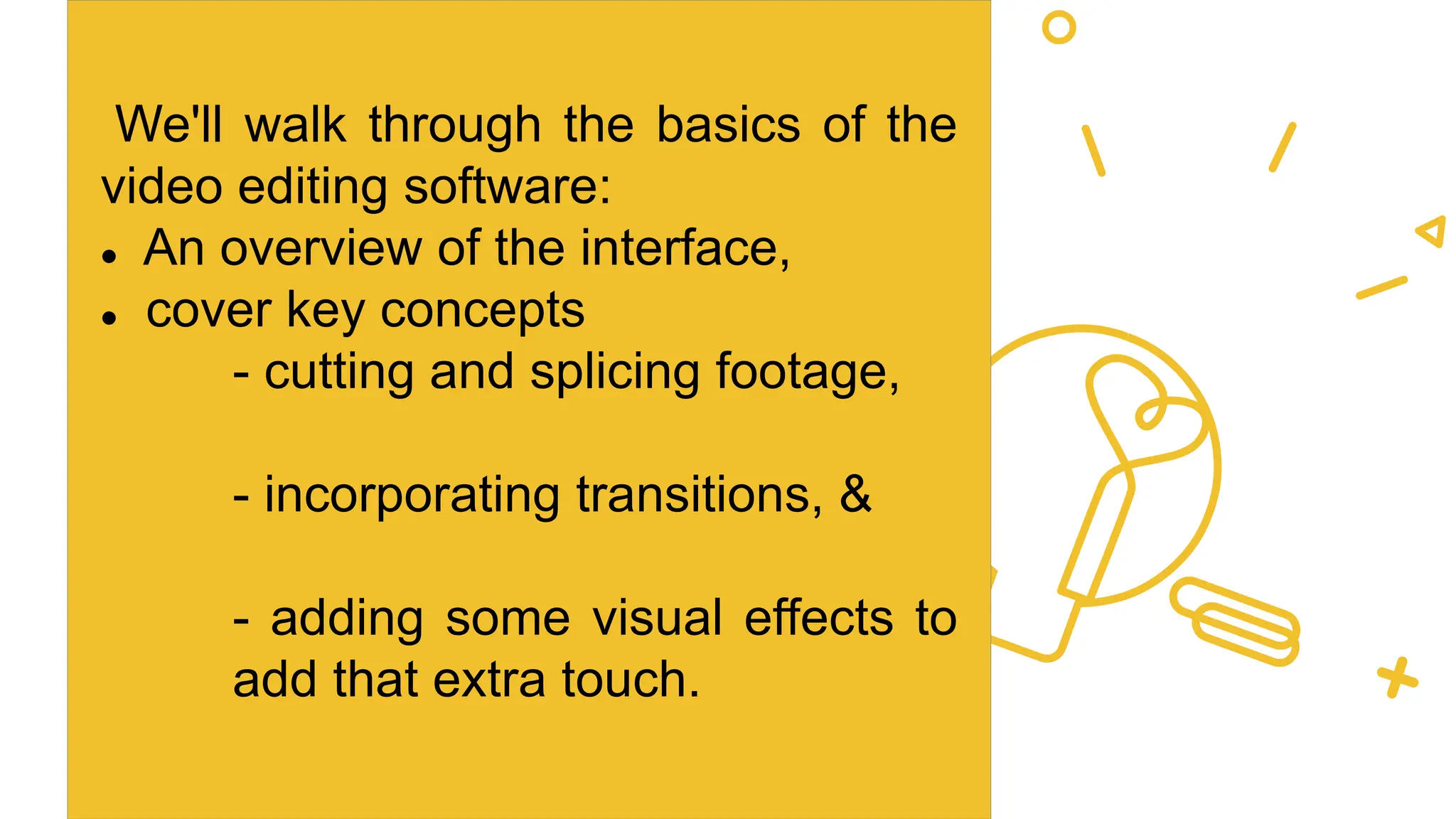 We'll walk through the basics of the
video editing software:
 An overview of the interface,
 cover key concepts
- cutting and splicing footage,
- incorporating transitions, &
- adding some visual effects to
add that extra touch.
 