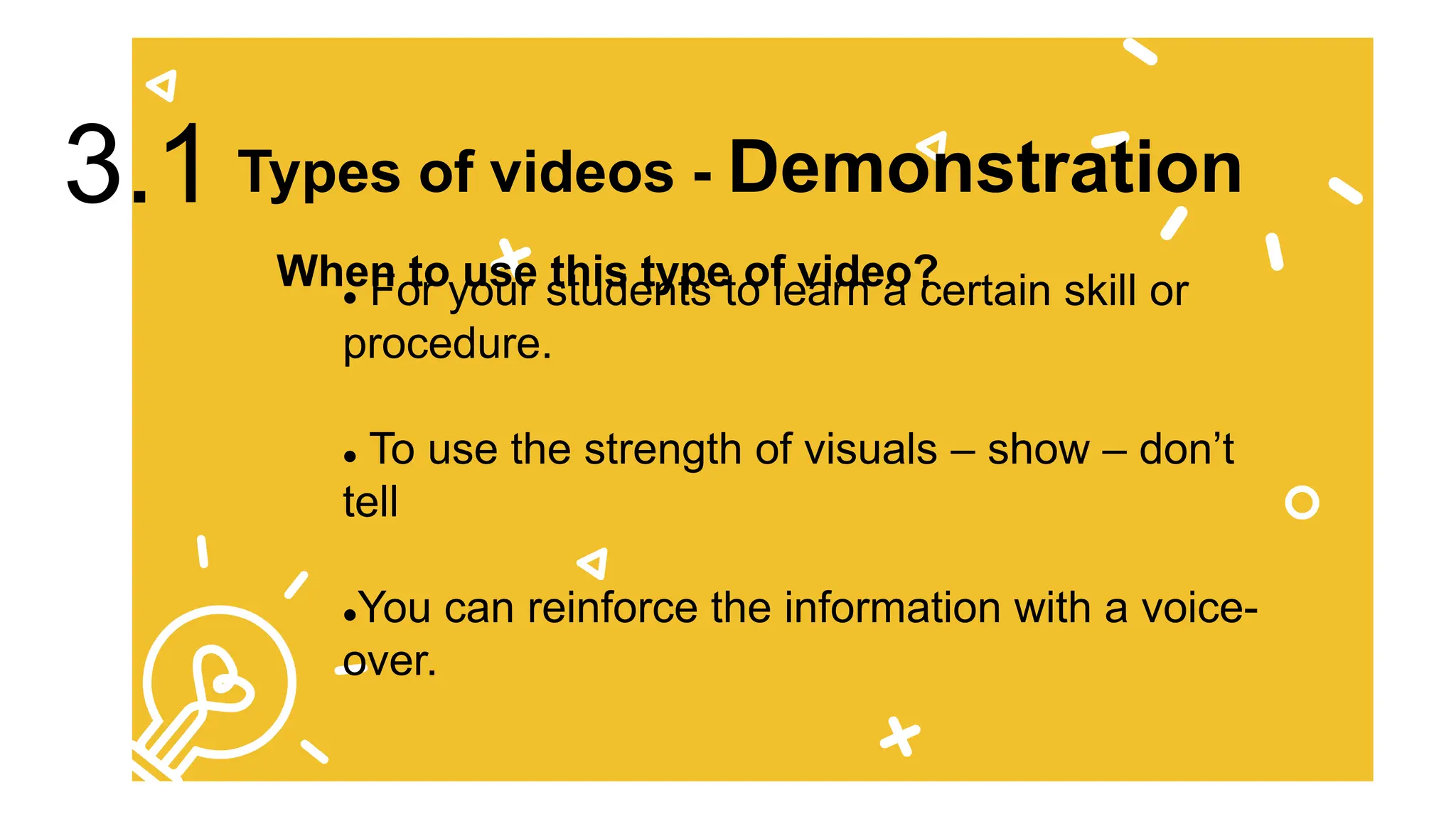  For your students to learn a certain skill or
procedure.
 To use the strength of visuals – show – don’t
tell
You can reinforce the information with a voice-
over.
When to use this type of video?
Types of videos - Demonstration
3.1
 