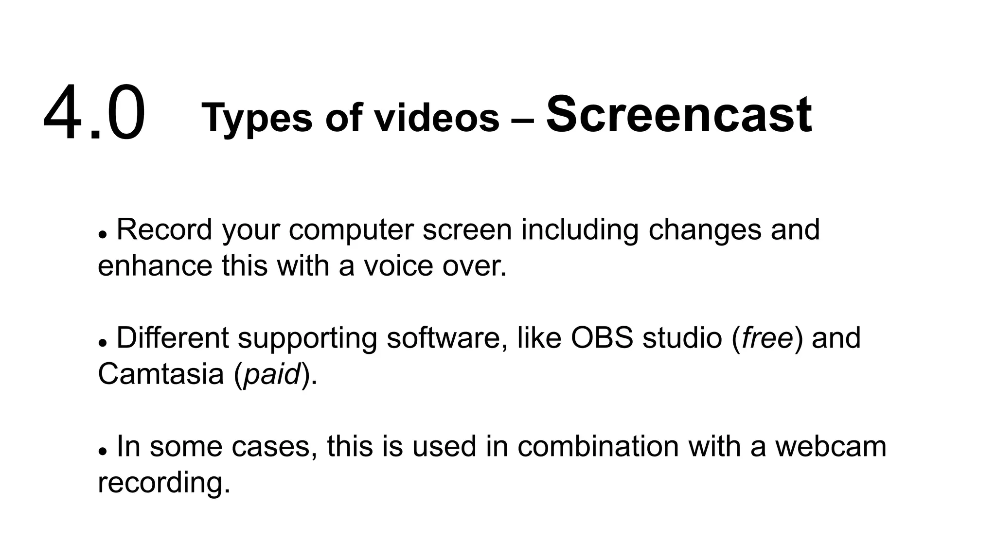  Record your computer screen including changes and
enhance this with a voice over.
 Different supporting software, like OBS studio (free) and
Camtasia (paid).
 In some cases, this is used in combination with a webcam
recording.
Types of videos – Screencast
4.0
 