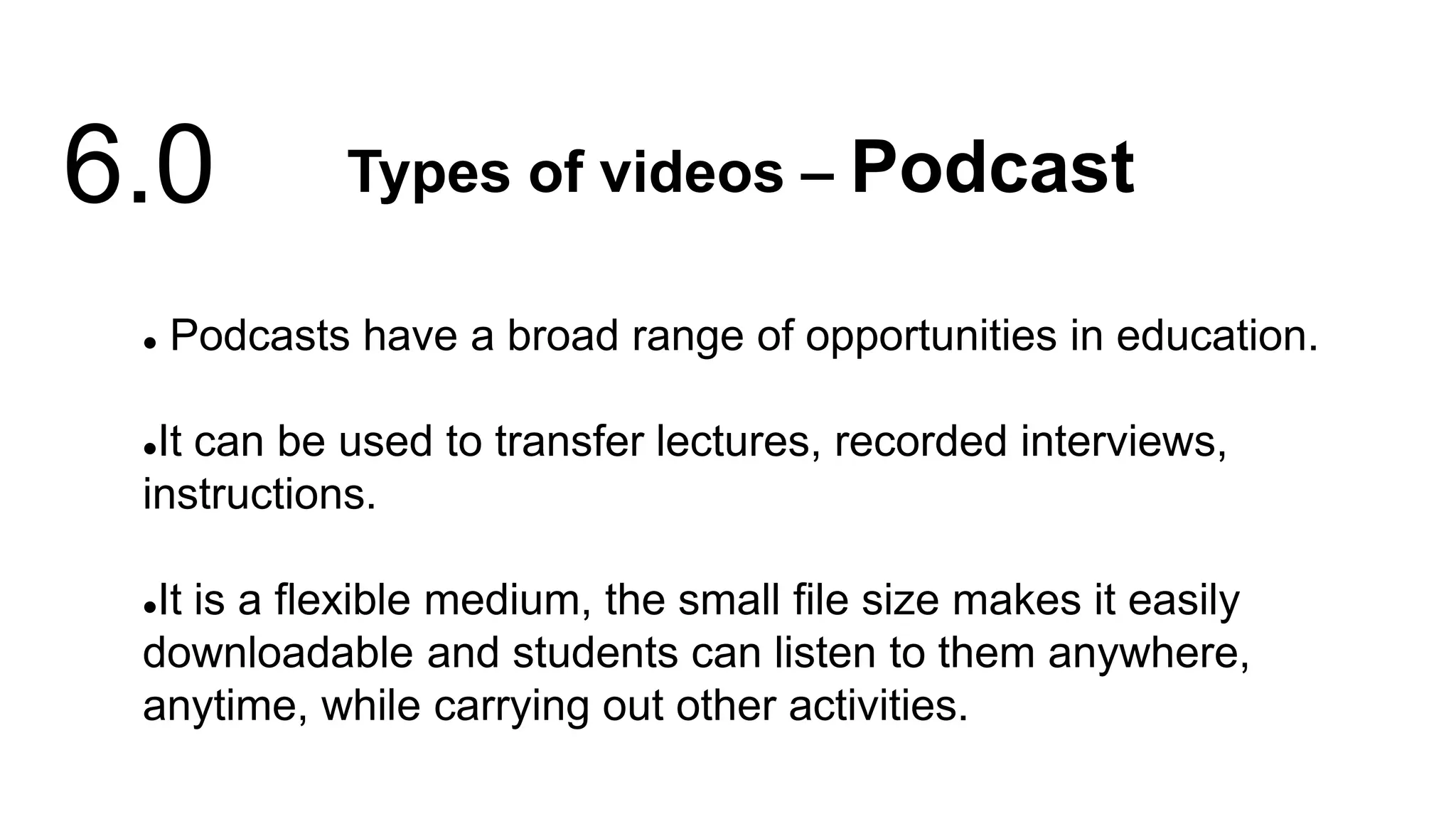  Podcasts have a broad range of opportunities in education.
It can be used to transfer lectures, recorded interviews,
instructions.
It is a flexible medium, the small file size makes it easily
downloadable and students can listen to them anywhere,
anytime, while carrying out other activities.
Types of videos – Podcast
6.0
 