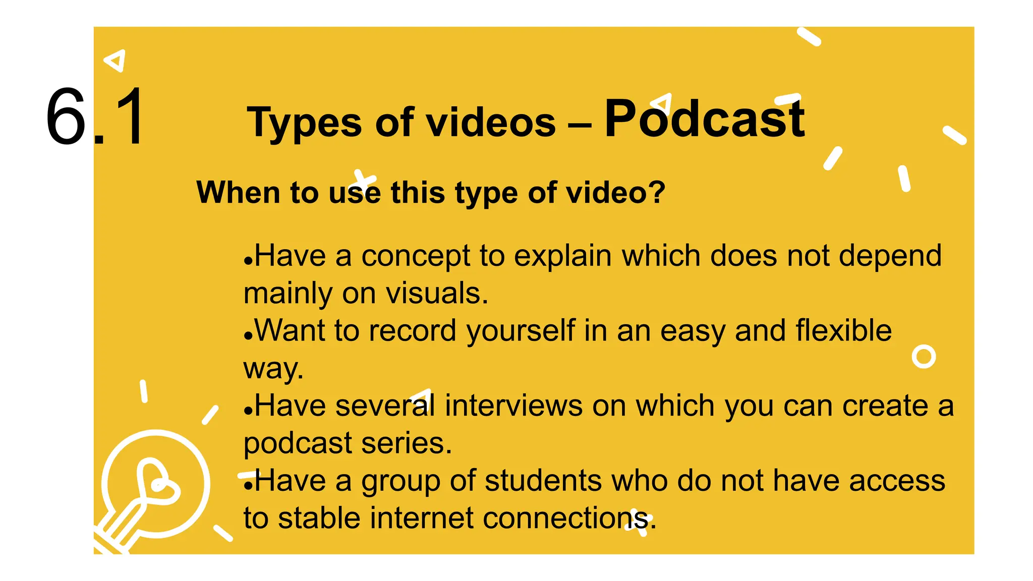 Have a concept to explain which does not depend
mainly on visuals.
Want to record yourself in an easy and flexible
way.
Have several interviews on which you can create a
podcast series.
Have a group of students who do not have access
to stable internet connections.
Types of videos – Podcast
6.1
When to use this type of video?
 