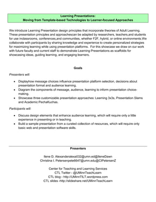 Learning Presentations:
           Moving from Template-based Technologies to Learner-focused Approaches


We introduce Learning Presentation design principles that incorporate theories of Adult Learning.
These presentation principles and approachescan be adapted by researchers, teachers,and students
for use inclassrooms, conferences,and communities, whether F2F, hybrid, or online environments.We
collaborate with participants by sharing knowledge and experience to create personalized strategies
for maximizing learning while using presentation platforms. For this showcase we draw on our work
with future faculty and current staff to demonstrate Learning Presentations as scaffolds for
showcasing ideas, guiding learning, and engaging learners.



                                                Goals

Presenters will:

       Displayhow message choices influence presentation platform selection, decisions about
       presentation format and audience learning.
       Diagram the components of message, audience, learning to inform presentation choice-
       making.
       Showcase three customizable presentation approaches: Learning 3x3s, Presentation Slams
       and Academic PechaKuchas.

Participants will:

       Discuss design elements that enhance audience learning, which will require only a little
       experience in presenting or in teaching.
       Build a sample presentation from a curated collection of resources, which will require only
       basic web and presentation software skills.




                                             Presenters

                         Ilene D. Alexanderalexa032@umn.ed@IleneDawn
                       Christina I. Petersenpete6647@umn.edu@CIPetersenZ

                            Center for Teaching and Learning Services
                                 CTL Twitter - @UMinnTeachLearn
                           CTL blog - http://UMinnTILT.wordpress.com
                         CTL slides -http://slideshare.net/UMinnTeachLearn
 