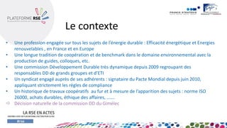 •Une profession engagée sur tous les sujets de l’énergie durable : Efficacité énergétique et Energies renouvelables , en France et en Europe 
•Une longue tradition de coopération et de benchmark dans le domaine environnemental avec la production de guides, colloques, etc. 
•Une commission Développement Durable très dynamique depuis 2009 regroupant des responsables DD de grands groupes et d’ETI 
•Un syndicat engagé auprès de ses adhérents : signataire du Pacte Mondial depuis juin 2010, appliquant strictement les règles de compliance 
•Un historique de travaux coopératifs au fur et à mesure de l’apparition des sujets : norme ISO 26000, achats durables, éthique des affaires, ……. 
Décision naturelle de la commission DD du Gimélec 
Le contexte  