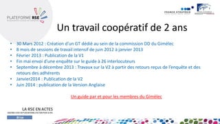 Un travail coopératif de 2 ans 
•30 Mars 2012 : Création d’un GT dédié au sein de la commission DD du Gimélec 
•8 mois de sessions de travail intensif de juin 2012 à janvier 2013 
•Février 2013 : Publication de la V1 
•Fin mai envoi d’une enquête sur le guide à 26 interlocuteurs 
•Septembre à décembre 2013 : Travaux sur la V2 à partir des retours reçus de l’enquête et des retours des adhérents 
•Janvier2014 : Publication de la V2 
•Juin 2014 : publication de la Version Anglaise 
Un guide par et pour les membres du Gimélec  