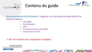 Recommandations de référentiels : s’appuyer sur le principe de matérialité et les textes fondateurs 
•ISO 26000 
•Pacte Mondial 
•GRI 4 
•Principes directeurs de l’OCDE 
•Conventions de l’OIT 
Ne rien inventer mais s’approprier et adapter 
Contenu du guide  