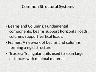 Common Structural Systems
- Beams and Columns: Fundamental
components; beams support horizontal loads,
columns support vertical loads.
- Frames: A network of beams and columns
forming a rigid structure.
- Trusses: Triangular units used to span large
distances with minimal material.
 