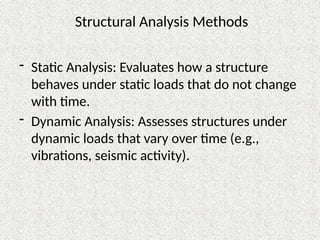 Structural Analysis Methods
- Static Analysis: Evaluates how a structure
behaves under static loads that do not change
with time.
- Dynamic Analysis: Assesses structures under
dynamic loads that vary over time (e.g.,
vibrations, seismic activity).
 