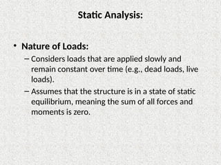 Static Analysis:
• Nature of Loads:
– Considers loads that are applied slowly and
remain constant over time (e.g., dead loads, live
loads).
– Assumes that the structure is in a state of static
equilibrium, meaning the sum of all forces and
moments is zero.
 