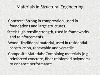 Materials in Structural Engineering
- Concrete: Strong in compression, used in
foundations and large structures.
-Steel: High tensile strength, used in frameworks
and reinforcements.
- Wood: Traditional material, used in residential
construction, renewable and versatile.
- Composite Materials: Combining materials (e.g.,
reinforced concrete, fiber-reinforced polymers)
to enhance performance.
 
