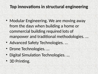 Top innovations in structural engineering
• Modular Engineering. We are moving away
from the days when building a home or
commercial building required lots of
manpower and traditional methodologies. ...
• Advanced Safety Technologies. ...
• Drone Technologies. ...
• Digital Simulation Technologies. ...
• 3D Printing.
 
