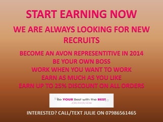 START EARNING NOW
WE ARE ALWAYS LOOKING FOR NEW
RECRUITS
BECOME AN AVON REPRESENTITIVE IN 2014
BE YOUR OWN BOSS
WORK WHEN YOU WANT TO WORK
EARN AS MUCH AS YOU LIKE
EARN UP TO 25% DISCOUNT ON ALL ORDERS

INTERESTED? CALL/TEXT JULIE ON 07986561465

 