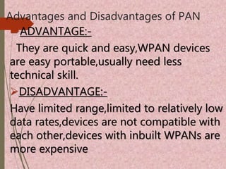 Advantages and Disadvantages of PAN
ADVANTAGE:-
They are quick and easy,WPAN devices
are easy portable,usually need less
technical skill.
DISADVANTAGE:-
Have limited range,limited to relatively low
data rates,devices are not compatible with
each other,devices with inbuilt WPANs are
more expensive
 