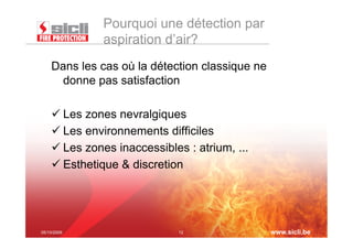 Pourquoi une détection par
              aspiration d’air?
    Dans les cas où la détection classique ne
      donne pas satisfaction

     Les zones nevralgiques
     Les environnements difficiles
     Les zones inaccessibles : atrium, ...
     Esthetique & discretion




05/10/2009                   12                 www.sicli.be
 