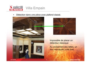 Villa Empain
    •  Détection dans une pièce avec plafond classé.




                                          Impossible de placer un
                                          détecteur classique
                                          Au croisement des lattes, un
                                          trou minuscule a été foré.



05/10/2009                           17                       www.sicli.be
 