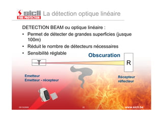 La détection optique linéaire

   DETECTION BEAM ou optique linéaire :
   •  Permet de détecter de grandes superficies (jusque
      100m)
   •  Réduit le nombre de détecteurs nécessaires
   •  Sensibilité réglable
                                    Obscuration
             T                                      R
     Emetteur                                   Récepteur
     Emetteur - récepteur                       réflecteur




05/10/2009                     20                   www.sicli.be
 