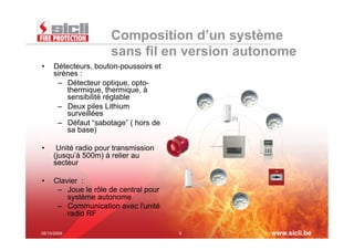 Composition d’un système
                      sans fil en version autonome
•    Détecteurs, bouton-poussoirs et
     sirènes :
      –  Détecteur optique, opto-
         thermique, thermique, à
         sensibilité réglable
      –  Deux piles Lithium
         surveillées
                                                  IN
      –  Défaut “sabotage” ( hors de
         sa base)

•     Unité radio pour transmission
     (jusqu’à 500m) à relier au
     secteur

•    Clavier :                              OUT
      –  Joue le rôle de central pour
         système autonome
      –  Communication avec l'unité
         radio RF

05/10/2009                              5              www.sicli.be
 