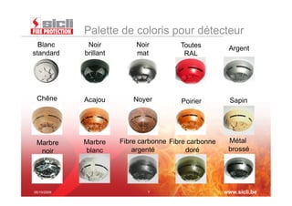 Palette de coloris pour détecteur
  Blanc       Noir           Noir         Toutes         Argent
standard     brillant        mat           RAL




 Chêne       Acajou         Noyer         Poirier         Sapin




 Marbre      Marbre     Fibre carbonne Fibre carbonne    Métal
  noir       blanc          argenté         doré         brossé




05/10/2009                      7                       www.sicli.be
 