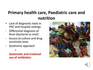 Primary health care, Paediatric care and
nutrition
• Lack of diagnostic tools in
PHC and hospital settings
- Differential diagnosis of
fever (bacterial vs viral)
- Access to culture and drug
sensitivity tests
- Syndromic approach
=
Systematic and irrational
use of antibiotics
 