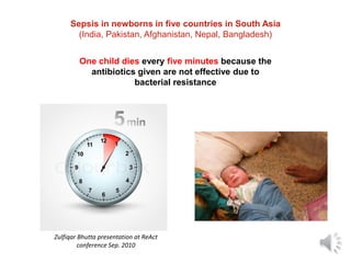 Sepsis in newborns in five countries in South Asia
(India, Pakistan, Afghanistan, Nepal, Bangladesh)
One child dies every five minutes because the
antibiotics given are not effective due to
bacterial resistance
Zulfiqar Bhutta presentation at ReAct
conference Sep. 2010
 