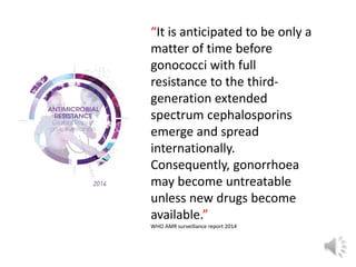 “It is anticipated to be only a
matter of time before
gonococci with full
resistance to the third-
generation extended
spectrum cephalosporins
emerge and spread
internationally.
Consequently, gonorrhoea
may become untreatable
unless new drugs become
available.”
WHO AMR surveillance report 2014
 