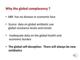 Why the global complacency ?
• ABR has no disease or economic face
• Scarce data on global antibiotic use
global resistance levels and trends
• Inadequate data on the global health and
economic burden
• The global self-deception: There will always be new
antibiotics
 