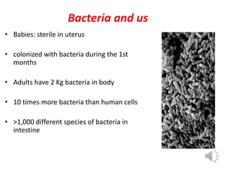 Bacteria and us
• Babies: sterile in uterus
• colonized with bacteria during the 1st
months
• Adults have 2 Kg bacteria in body
• 10 times more bacteria than human cells
• >1,000 different species of bacteria in
intestine
 
