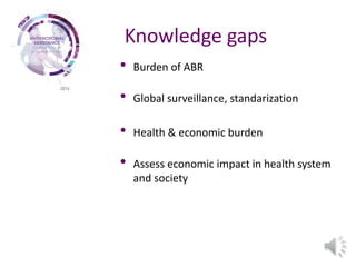 Knowledge gaps
• Burden of ABR
• Global surveillance, standarization
• Health & economic burden
• Assess economic impact in health system
and society
 