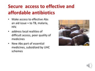 Secure access to effective and
affordable antibiotics
• Make access to effective Abs
an aid issue ≈ to TB, malaria,
HIV.
• address local realities of
difficult access, poor quality of
medicines
• New Abs part of essential
medicines, subsidized by UHC
schemes
 