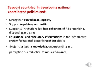 Support countries in developing national
coordinated policies and:
• Strengthen surveillance capacity
• Support regulatory authorities
• Support & institutionalize data collection of AB prescribing,
dispensing and sales
• Educational and regulatory interventions in the health care
system for rational prescribing of antibiotics
• Major changes in knowledge, understanding and
perception of antibiotics to reduce demand.
 