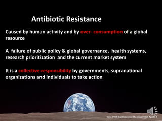 Antibiotic Resistance
Caused by human activity and by over- consumption of a global
resource
A failure of public policy & global governance, health systems,
research prioritization and the current market system
It is a collective responsibility by governments, supranational
organizations and individuals to take action
Nasa 1969: Earthrise over the moon from Apollo II
 