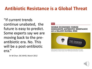 Antibiotic Resistance is a Global Threat
“If current trends
continue unabated, the
future is easy to predict.
Some experts say we are
moving back to the pre-
antibiotic era. No. This
will be a post-antibiotic
era.”
Dr M Chan. DG WHO; March 2012
 