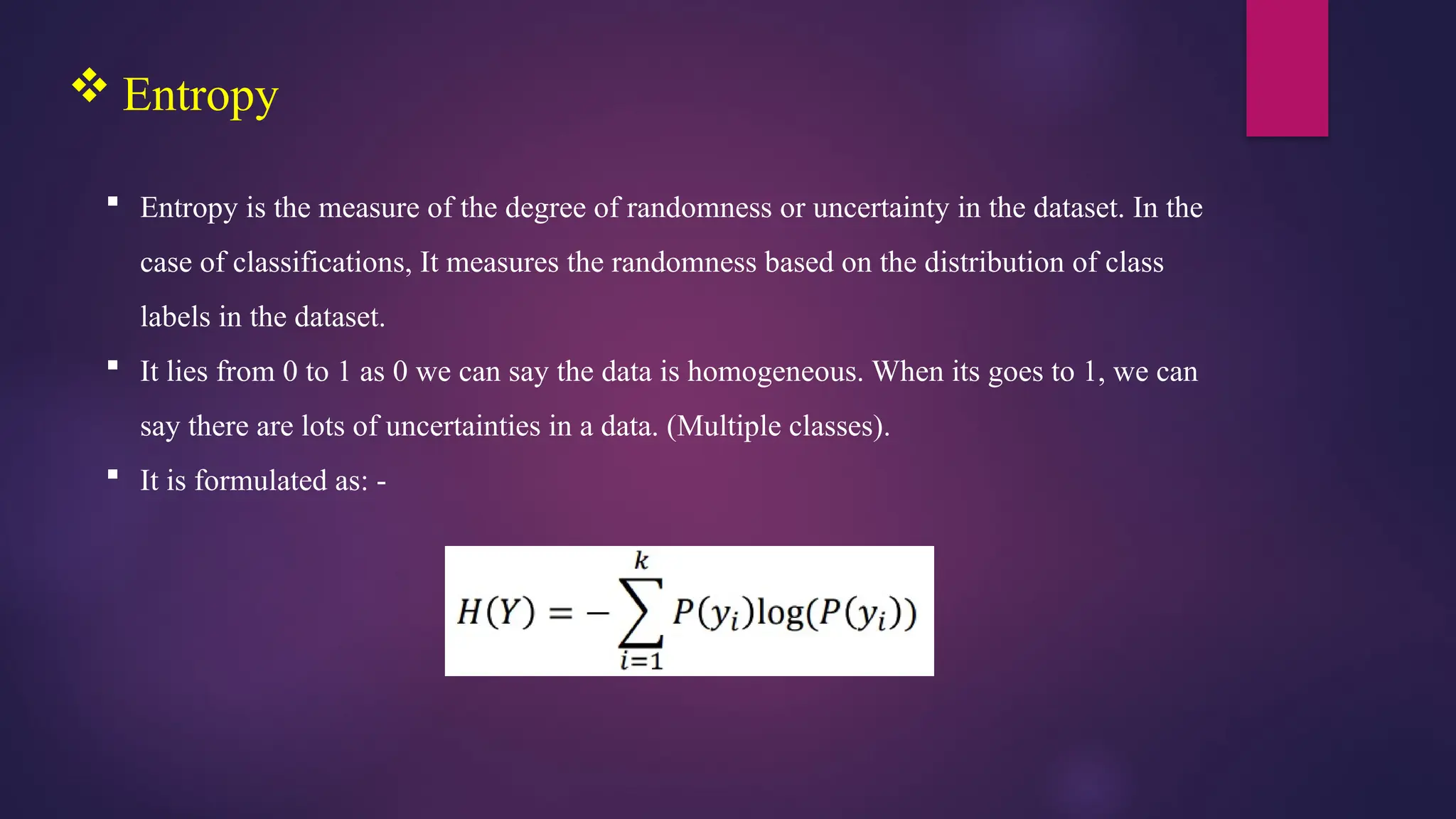  Entropy
 Entropy is the measure of the degree of randomness or uncertainty in the dataset. In the
case of classifications, It measures the randomness based on the distribution of class
labels in the dataset.
 It lies from 0 to 1 as 0 we can say the data is homogeneous. When its goes to 1, we can
say there are lots of uncertainties in a data. (Multiple classes).
 It is formulated as: -
 