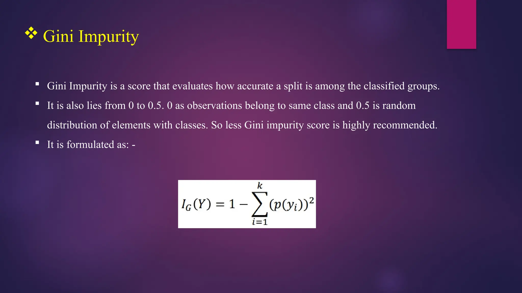  Gini Impurity
 Gini Impurity is a score that evaluates how accurate a split is among the classified groups.
 It is also lies from 0 to 0.5. 0 as observations belong to same class and 0.5 is random
distribution of elements with classes. So less Gini impurity score is highly recommended.
 It is formulated as: -
 