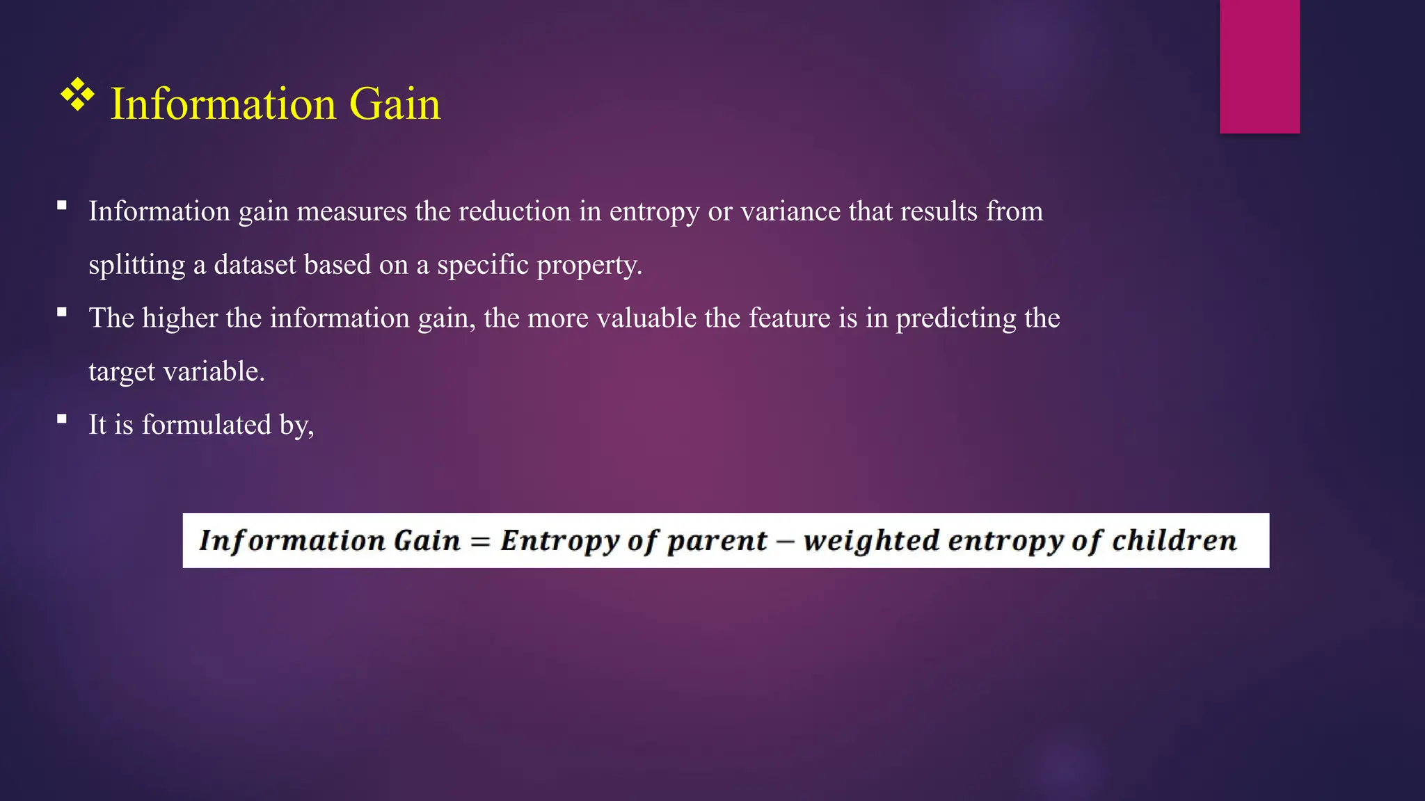  Information Gain
 Information gain measures the reduction in entropy or variance that results from
splitting a dataset based on a specific property.
 The higher the information gain, the more valuable the feature is in predicting the
target variable.
 It is formulated by,
 