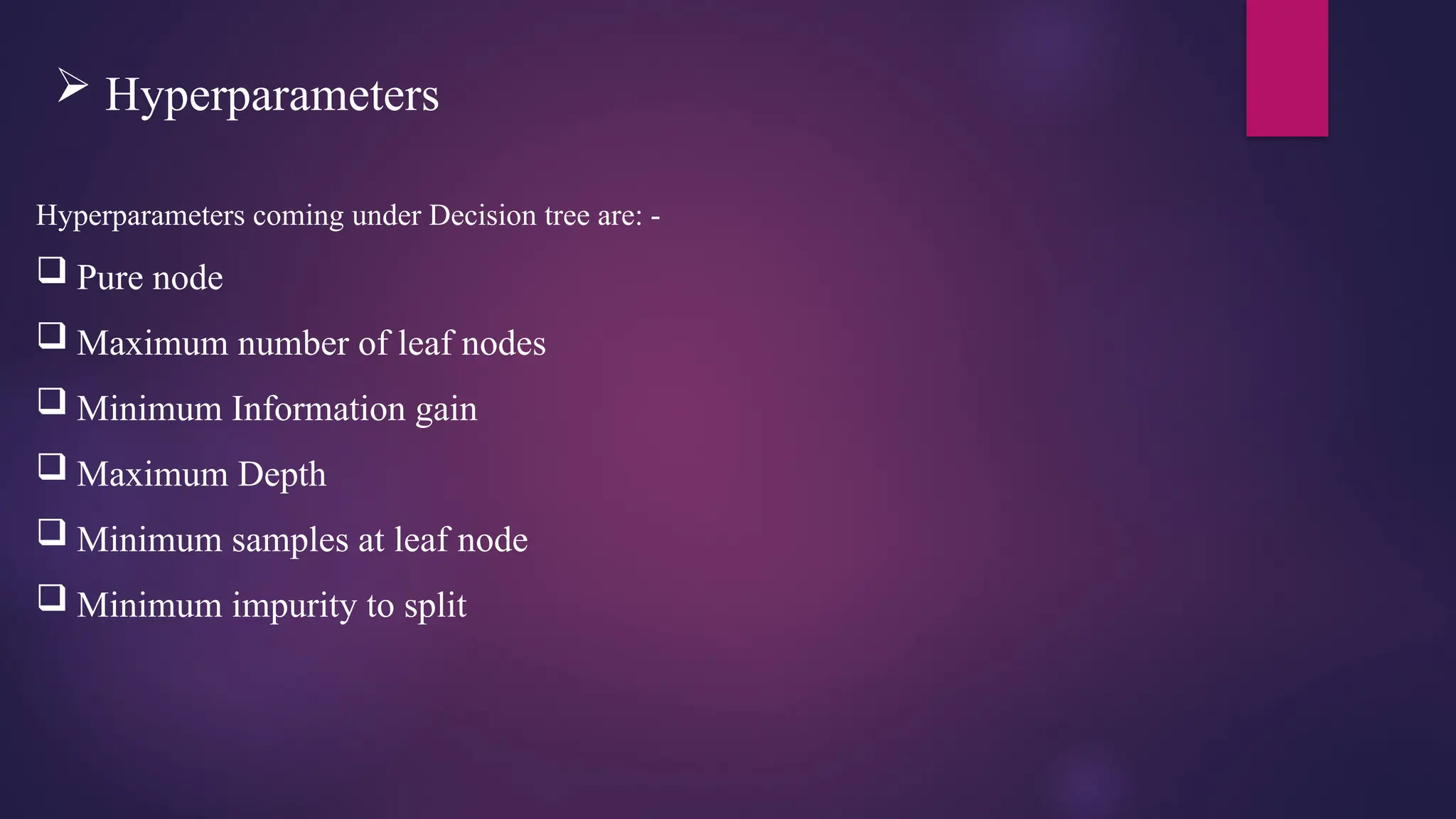  Hyperparameters
Hyperparameters coming under Decision tree are: -
 Pure node
 Maximum number of leaf nodes
 Minimum Information gain
 Maximum Depth
 Minimum samples at leaf node
 Minimum impurity to split
 