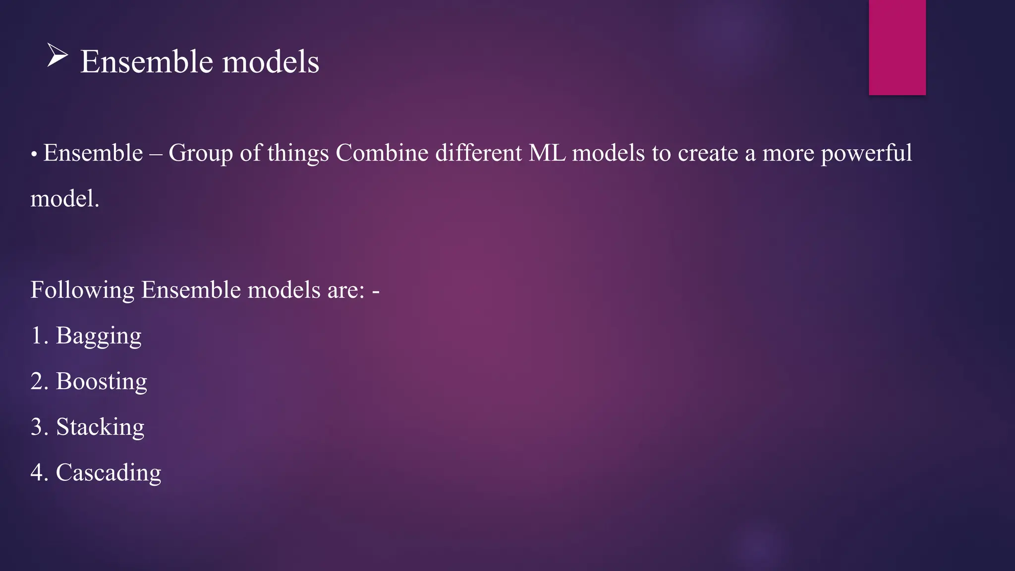 Ensemble models
• Ensemble – Group of things Combine different ML models to create a more powerful
model.
Following Ensemble models are: -
1. Bagging
2. Boosting
3. Stacking
4. Cascading
 