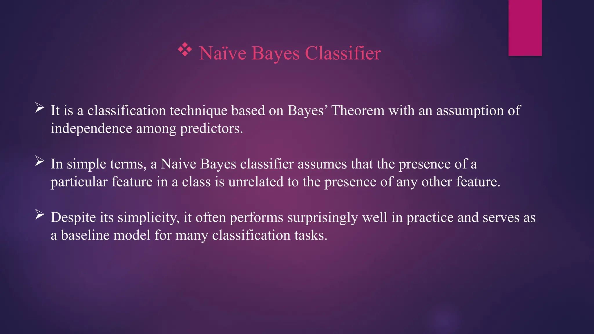  Naïve Bayes Classifier
 It is a classification technique based on Bayes’ Theorem with an assumption of
independence among predictors.
 In simple terms, a Naive Bayes classifier assumes that the presence of a
particular feature in a class is unrelated to the presence of any other feature.
 Despite its simplicity, it often performs surprisingly well in practice and serves as
a baseline model for many classification tasks.
 