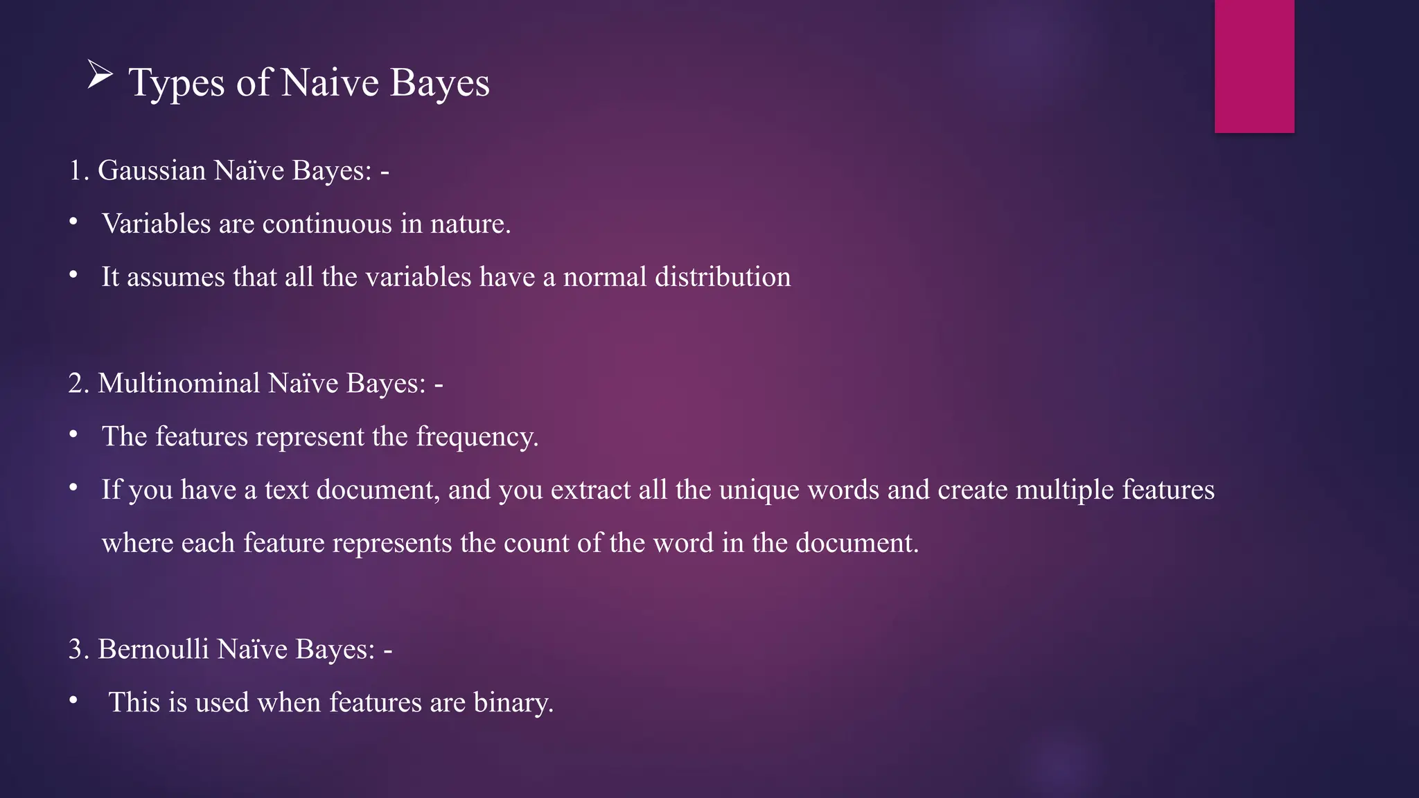  Types of Naive Bayes
1. Gaussian Naïve Bayes: -
• Variables are continuous in nature.
• It assumes that all the variables have a normal distribution
2. Multinominal Naïve Bayes: -
• The features represent the frequency.
• If you have a text document, and you extract all the unique words and create multiple features
where each feature represents the count of the word in the document.
3. Bernoulli Naïve Bayes: -
• This is used when features are binary.
 