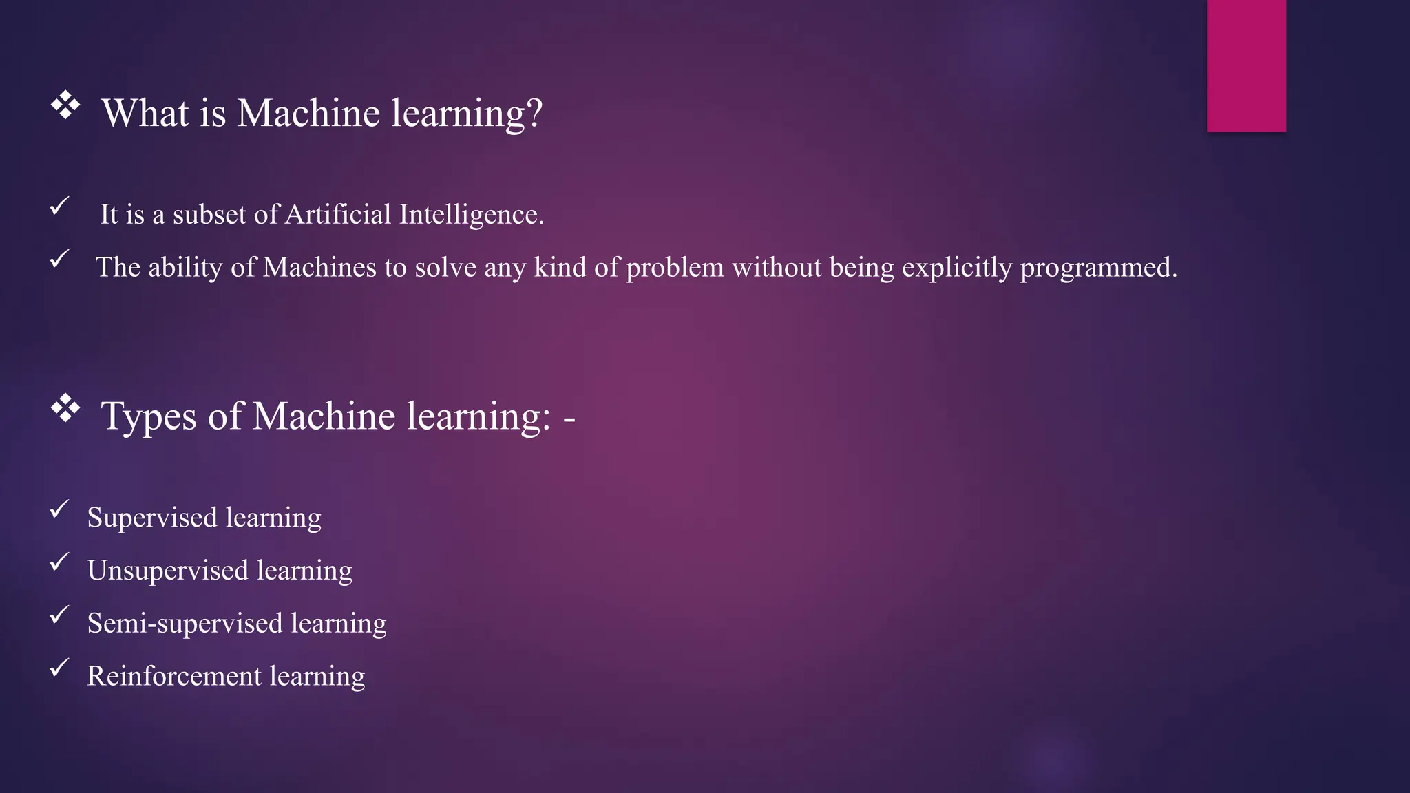  What is Machine learning?
 It is a subset of Artificial Intelligence.
 The ability of Machines to solve any kind of problem without being explicitly programmed.
 Types of Machine learning: -
 Supervised learning
 Unsupervised learning
 Semi-supervised learning
 Reinforcement learning
 