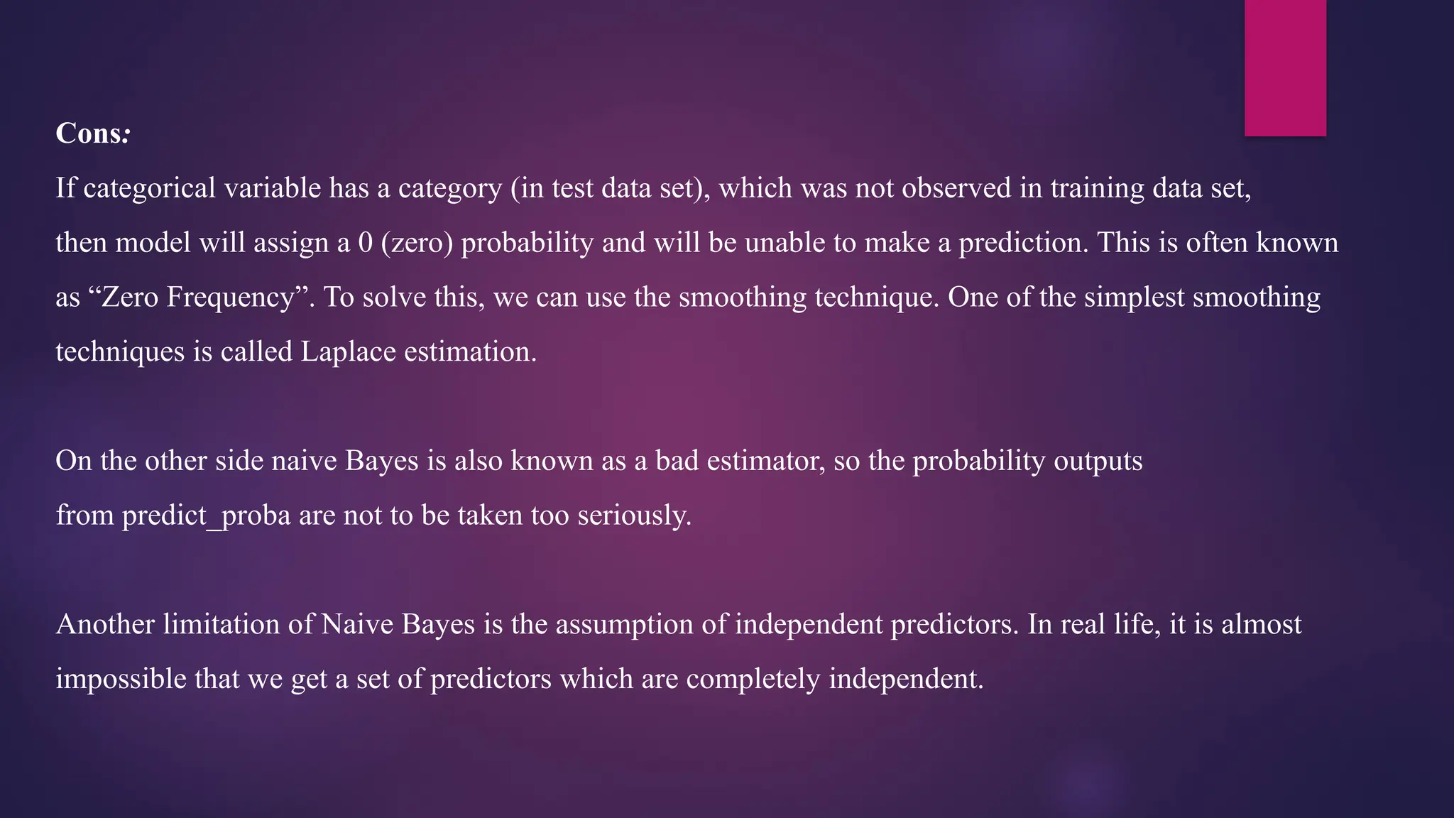 Cons:
If categorical variable has a category (in test data set), which was not observed in training data set,
then model will assign a 0 (zero) probability and will be unable to make a prediction. This is often known
as “Zero Frequency”. To solve this, we can use the smoothing technique. One of the simplest smoothing
techniques is called Laplace estimation.
On the other side naive Bayes is also known as a bad estimator, so the probability outputs
from predict_proba are not to be taken too seriously.
Another limitation of Naive Bayes is the assumption of independent predictors. In real life, it is almost
impossible that we get a set of predictors which are completely independent.
 