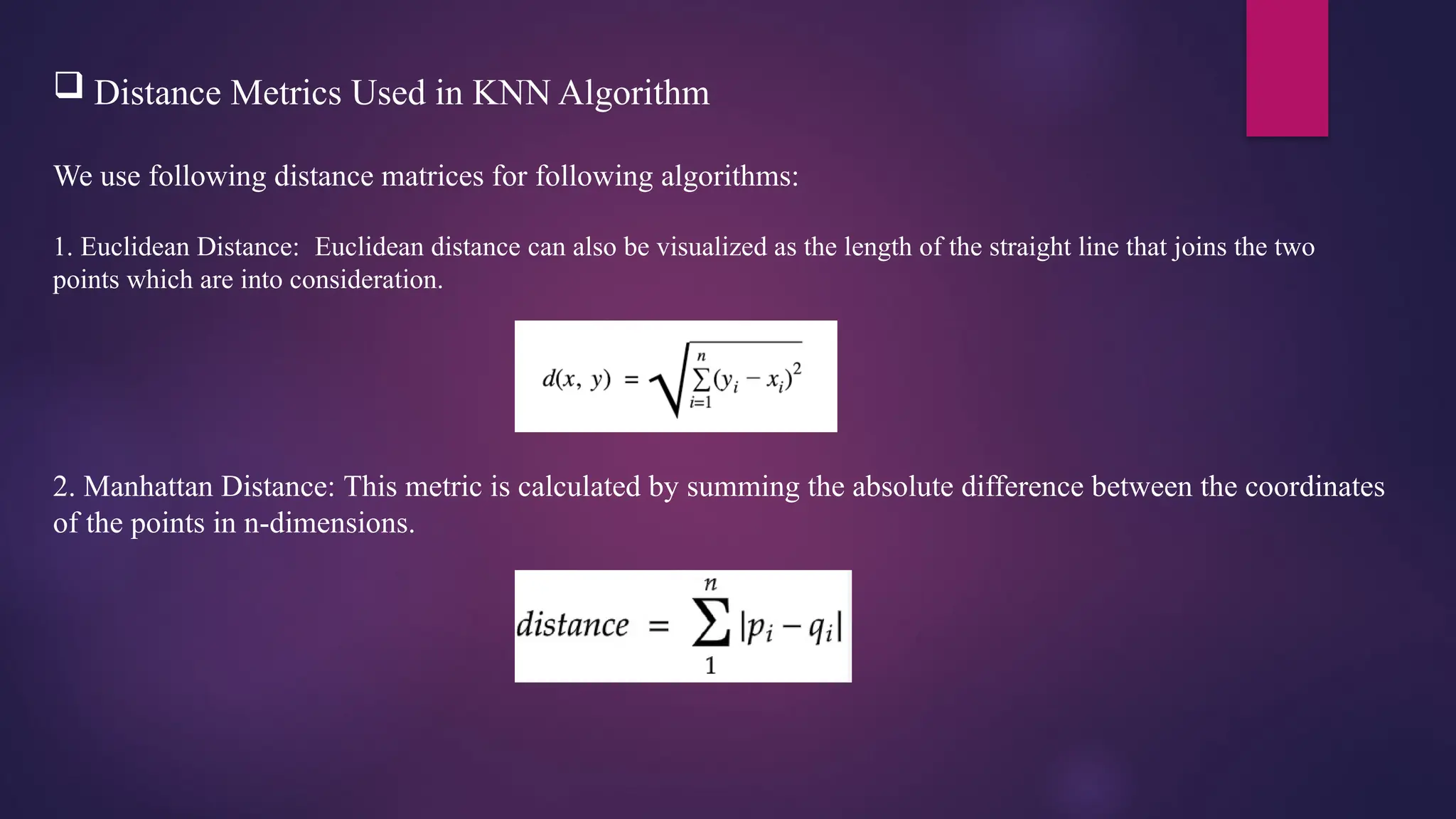  Distance Metrics Used in KNN Algorithm
We use following distance matrices for following algorithms:
1. Euclidean Distance: Euclidean distance can also be visualized as the length of the straight line that joins the two
points which are into consideration.
2. Manhattan Distance: This metric is calculated by summing the absolute difference between the coordinates
of the points in n-dimensions.
 