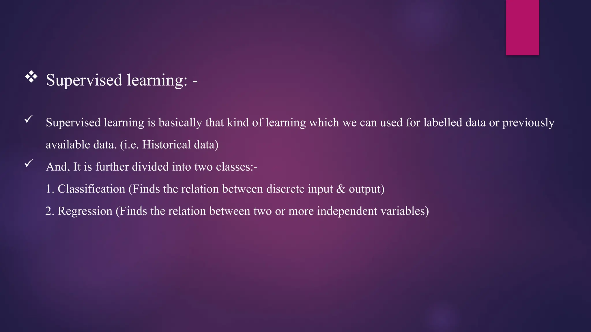  Supervised learning: -
 Supervised learning is basically that kind of learning which we can used for labelled data or previously
available data. (i.e. Historical data)
 And, It is further divided into two classes:-
1. Classification (Finds the relation between discrete input & output)
2. Regression (Finds the relation between two or more independent variables)
 