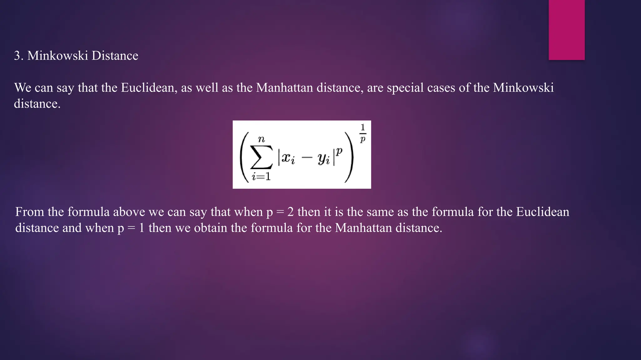 3. Minkowski Distance
We can say that the Euclidean, as well as the Manhattan distance, are special cases of the Minkowski
distance.
From the formula above we can say that when p = 2 then it is the same as the formula for the Euclidean
distance and when p = 1 then we obtain the formula for the Manhattan distance.
 