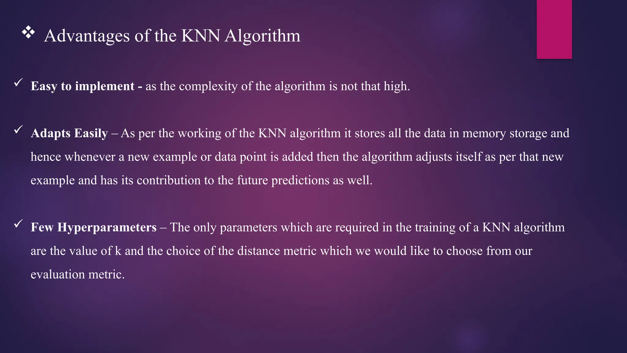  Easy to implement - as the complexity of the algorithm is not that high.
 Adapts Easily – As per the working of the KNN algorithm it stores all the data in memory storage and
hence whenever a new example or data point is added then the algorithm adjusts itself as per that new
example and has its contribution to the future predictions as well.
 Few Hyperparameters – The only parameters which are required in the training of a KNN algorithm
are the value of k and the choice of the distance metric which we would like to choose from our
evaluation metric.
 Advantages of the KNN Algorithm
 